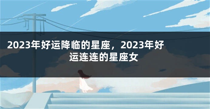 2023年好运降临的星座，2023年好运连连的星座女
