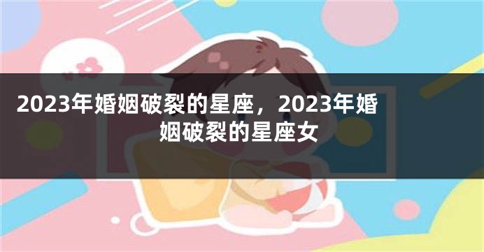 2023年婚姻破裂的星座，2023年婚姻破裂的星座女