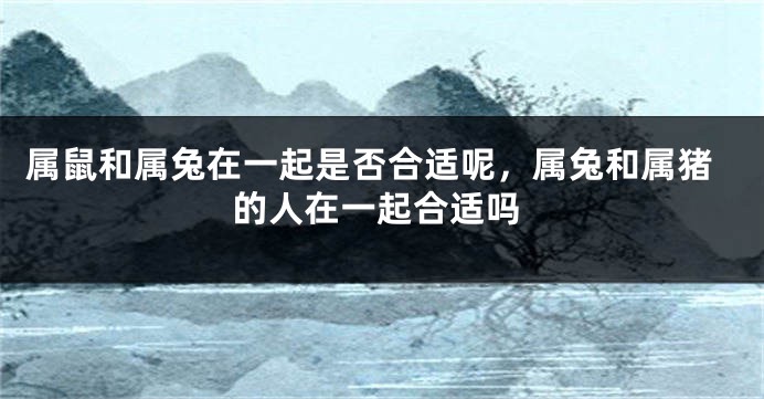 属鼠和属兔在一起是否合适呢，属兔和属猪的人在一起合适吗