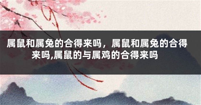 属鼠和属兔的合得来吗，属鼠和属兔的合得来吗,属鼠的与属鸡的合得来吗