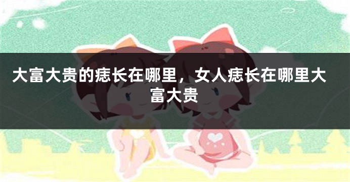 大富大贵的痣长在哪里，女人痣长在哪里大富大贵