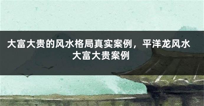 大富大贵的风水格局真实案例，平洋龙风水大富大贵案例