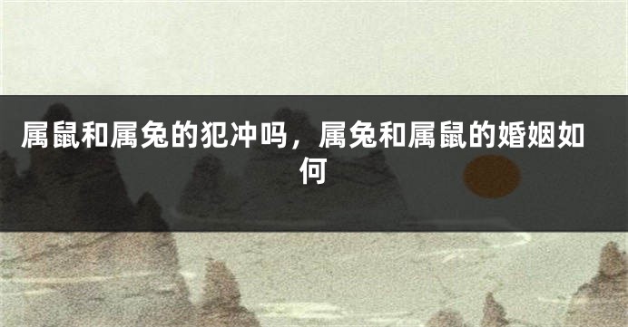 属鼠和属兔的犯冲吗，属兔和属鼠的婚姻如何