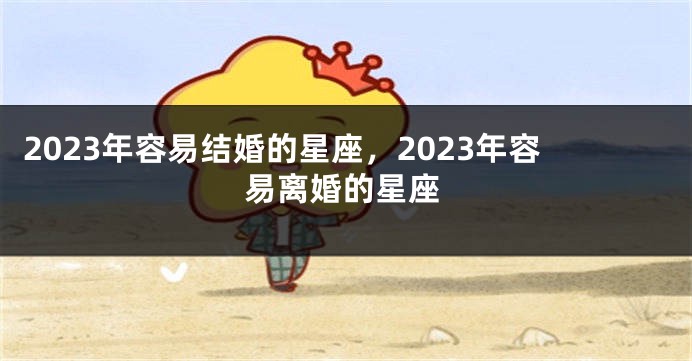 2023年容易结婚的星座，2023年容易离婚的星座