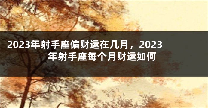 2023年射手座偏财运在几月，2023年射手座每个月财运如何