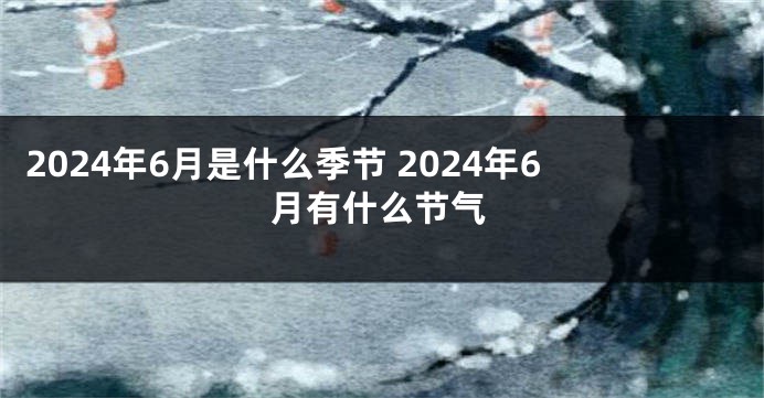 2024年6月是什么季节 2024年6月有什么节气