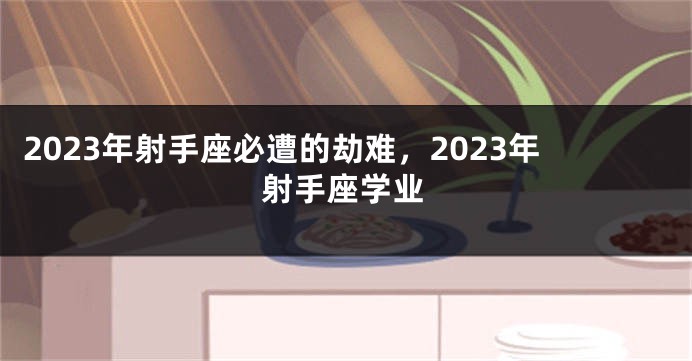 2023年射手座必遭的劫难，2023年射手座学业