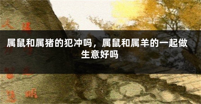 属鼠和属猪的犯冲吗，属鼠和属羊的一起做生意好吗