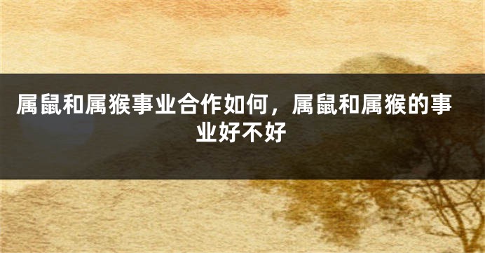 属鼠和属猴事业合作如何，属鼠和属猴的事业好不好