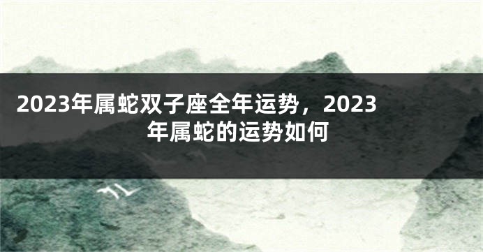 2023年属蛇双子座全年运势，2023年属蛇的运势如何