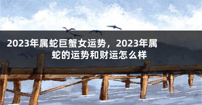 2023年属蛇巨蟹女运势，2023年属蛇的运势和财运怎么样