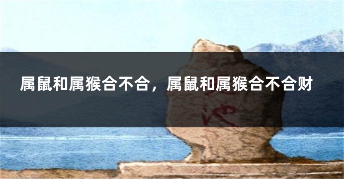 属鼠和属猴合不合，属鼠和属猴合不合财