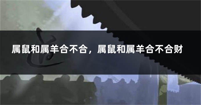 属鼠和属羊合不合，属鼠和属羊合不合财