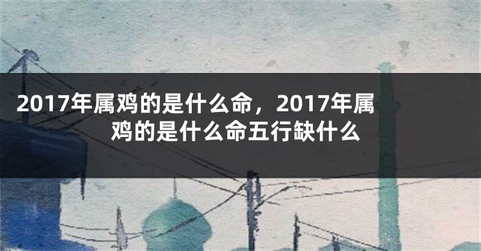 2017年属鸡的是什么命，2017年属鸡的是什么命五行缺什么