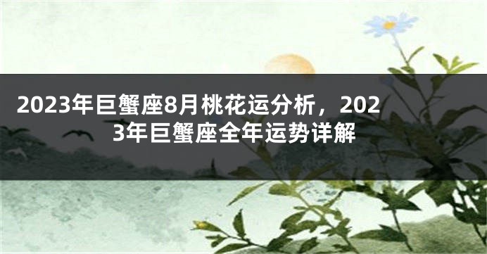 2023年巨蟹座8月桃花运分析，2023年巨蟹座全年运势详解