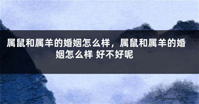 属鼠和属羊的婚姻怎么样，属鼠和属羊的婚姻怎么样 好不好呢