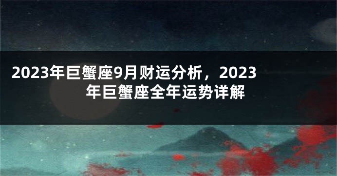 2023年巨蟹座9月财运分析，2023年巨蟹座全年运势详解