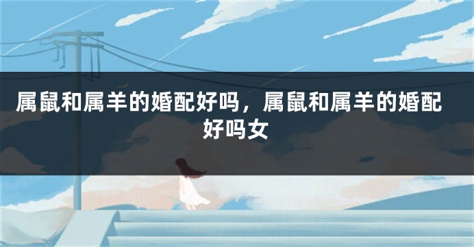 属鼠和属羊的婚配好吗，属鼠和属羊的婚配好吗女