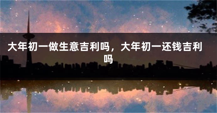 大年初一做生意吉利吗，大年初一还钱吉利吗