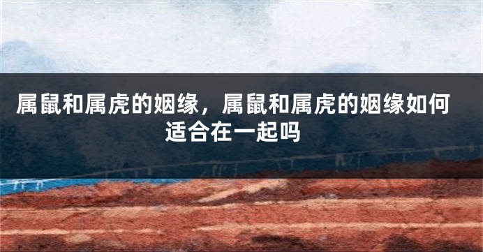 属鼠和属虎的姻缘，属鼠和属虎的姻缘如何 适合在一起吗