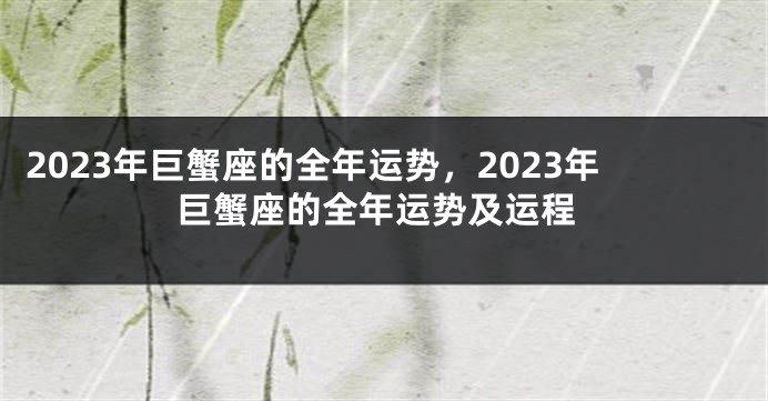 2023年巨蟹座的全年运势，2023年巨蟹座的全年运势及运程