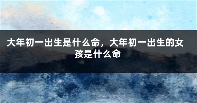 大年初一出生是什么命，大年初一出生的女孩是什么命