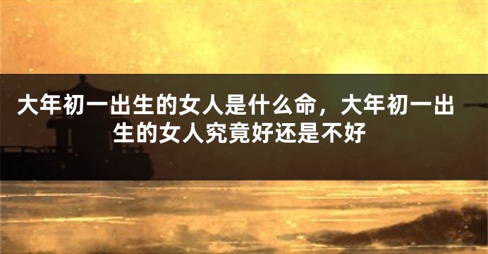 大年初一出生的女人是什么命，大年初一出生的女人究竟好还是不好