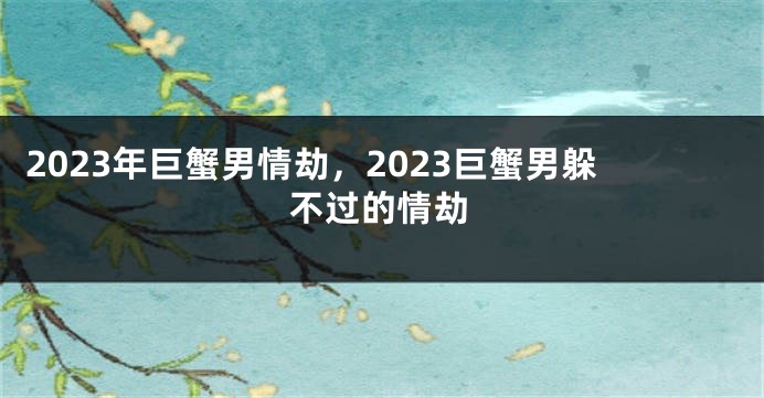 2023年巨蟹男情劫，2023巨蟹男躲不过的情劫