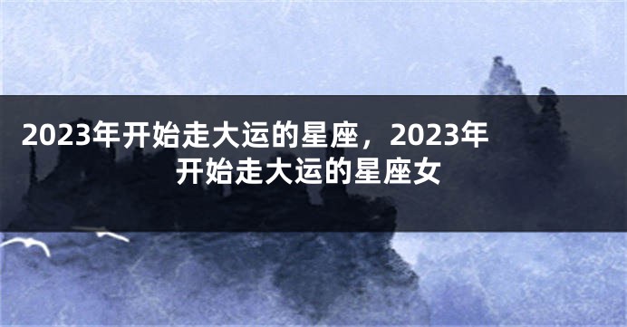 2023年开始走大运的星座，2023年开始走大运的星座女