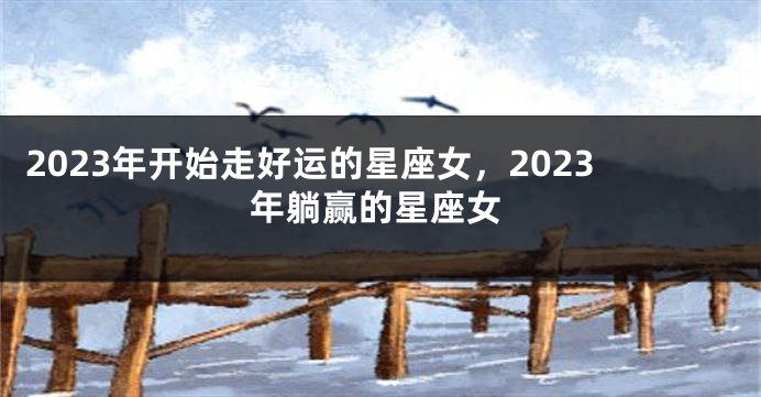2023年开始走好运的星座女，2023年躺赢的星座女