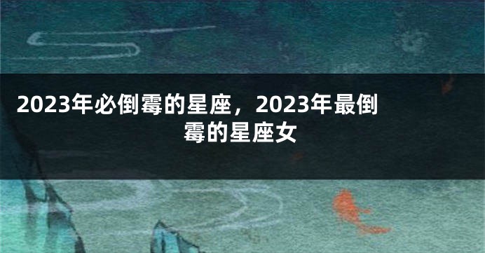 2023年必倒霉的星座，2023年最倒霉的星座女