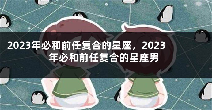 2023年必和前任复合的星座，2023年必和前任复合的星座男
