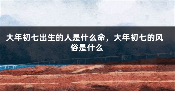 大年初七出生的人是什么命，大年初七的风俗是什么