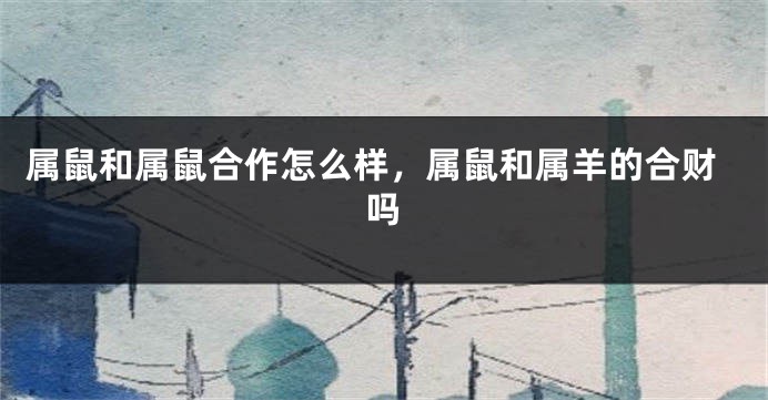 属鼠和属鼠合作怎么样，属鼠和属羊的合财吗