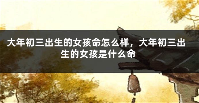 大年初三出生的女孩命怎么样，大年初三出生的女孩是什么命