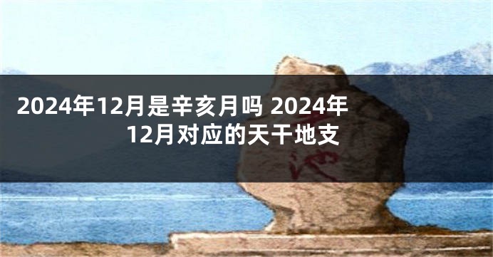 2024年12月是辛亥月吗 2024年12月对应的天干地支
