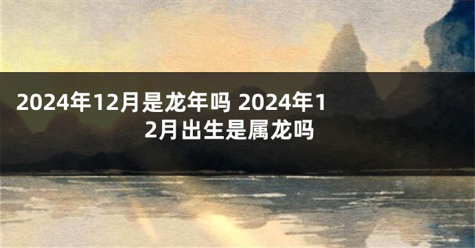 2024年12月是龙年吗 2024年12月出生是属龙吗