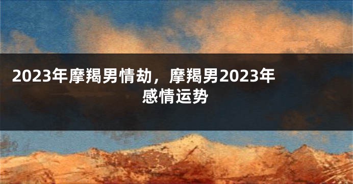 2023年摩羯男情劫，摩羯男2023年感情运势