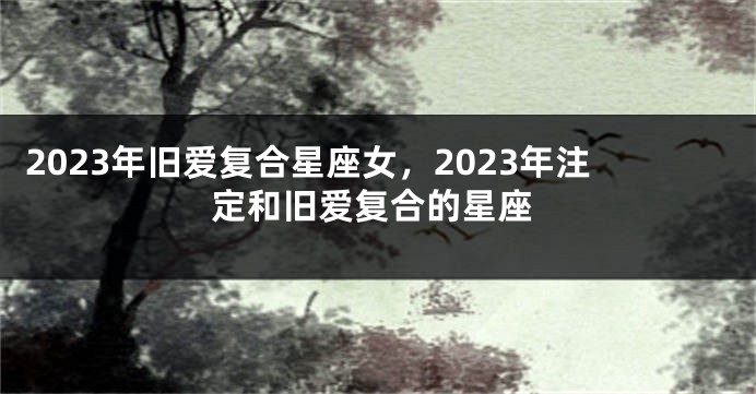 2023年旧爱复合星座女，2023年注定和旧爱复合的星座