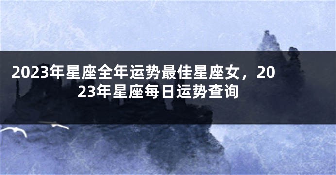 2023年星座全年运势最佳星座女，2023年星座每日运势查询