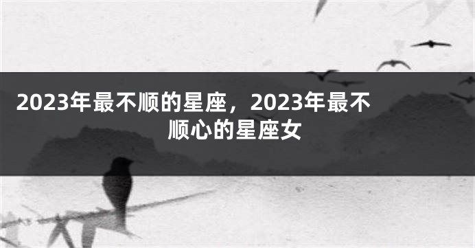 2023年最不顺的星座，2023年最不顺心的星座女