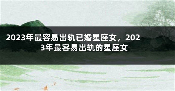 2023年最容易出轨已婚星座女，2023年最容易出轨的星座女