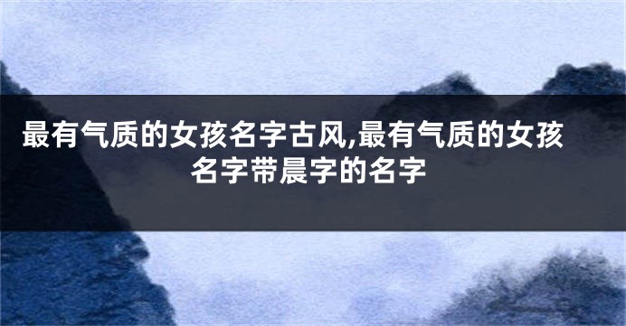 最有气质的女孩名字古风,最有气质的女孩名字带晨字的名字