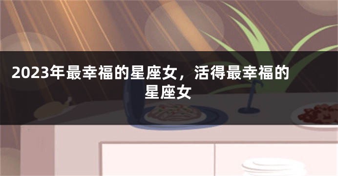 2023年最幸福的星座女，活得最幸福的星座女