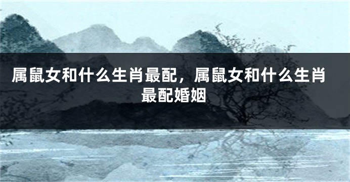 属鼠女和什么生肖最配，属鼠女和什么生肖最配婚姻