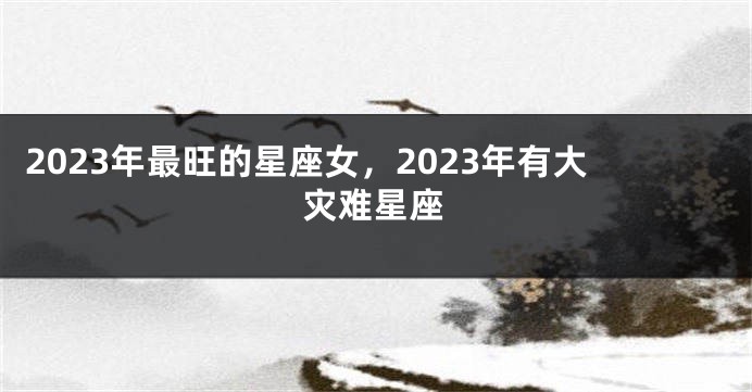 2023年最旺的星座女，2023年有大灾难星座