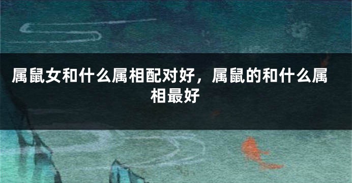 属鼠女和什么属相配对好，属鼠的和什么属相最好