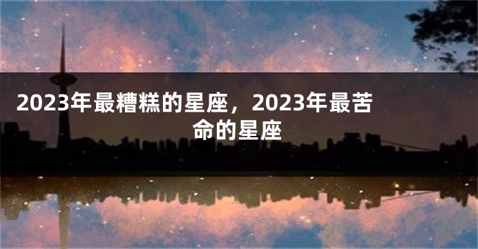2023年最糟糕的星座，2023年最苦命的星座