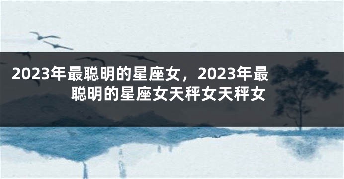 2023年最聪明的星座女，2023年最聪明的星座女天秤女天秤女