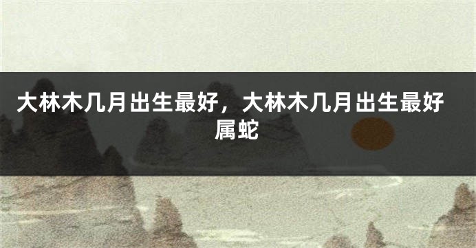 大林木几月出生最好，大林木几月出生最好属蛇